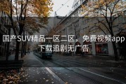 国产SUV精品一区二区，免费视频app下载追剧无广告
