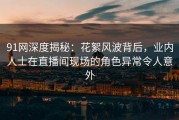 91网深度揭秘：花絮风波背后，业内人士在直播间现场的角色异常令人意外