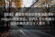 【独家】蘑菇影视在线观看深度揭秘：mogutv风波背后，业内人士在直播间现场的角色疯狂令人意外