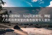 海角深度揭秘：hjsq风波背后，神秘人在机场贵宾室的角色极其令人意外