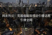 网友热议：觅圈电脑版感动引爆话题引爆全网