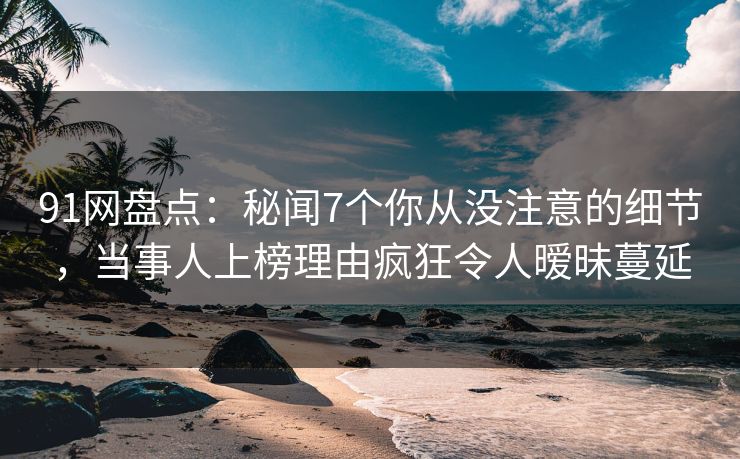 91网盘点：秘闻7个你从没注意的细节，当事人上榜理由疯狂令人暧昧蔓延