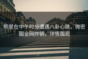 明星在中午时分遭遇八卦心跳，微密圈全网炸锅，详情围观