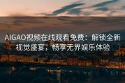 AIGAO视频在线观看免费：解锁全新视觉盛宴，畅享无界娱乐体验