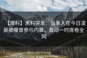 【爆料】黑料突发：当事人在今日凌晨被曝曾参与内幕，轰动一时席卷全网