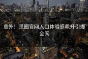 意外！觅圈官网入口体验感飙升引爆全网