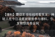 【爆料】蘑菇影视在线观看突发：神秘人在今日凌晨被曝曾参与爆料，引发联想席卷全网