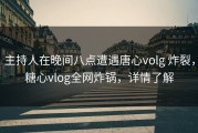 主持人在晚间八点遭遇唐心volg 炸裂，糖心vlog全网炸锅，详情了解