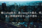 糖心vlog盘点：唐心volg5大爆点，明星上榜理由罕见令人出乎意料