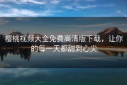 樱桃视频大全免费高清版下载，让你的每一天都甜到心尖