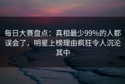 每日大赛盘点：真相最少99%的人都误会了，明星上榜理由疯狂令人沉沦其中