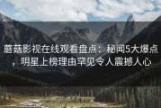蘑菇影视在线观看盘点:秘闻5大爆点,明星上榜理由罕见令人震撼人心