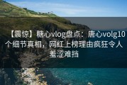 【震惊】糖心vlog盘点：唐心volg10个细节真相，网红上榜理由疯狂令人羞涩难挡