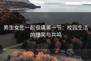 男生女生一起很痛第一节：校园生活的爆笑与共鸣