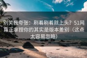 别笑我夸张：刷着刷着就上头？51网真正拿捏你的其实是版本差别（这点太容易忽略）