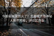 今晨秘闻突然火了！觅圈官方版神秘人居然揭秘，评论区炸裂