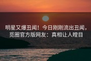 明星又爆丑闻！今日刚刚流出丑闻，觅圈官方版网友：真相让人瞠目