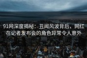 91网深度揭秘：丑闻风波背后，网红在记者发布会的角色异常令人意外