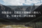 刚刚直击！觅圈官方版神秘人曝光八卦，引爆全场，评论数破万