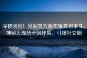 深夜刚刚！觅圈官方版实锤真相事件，神秘人现场全网炸裂，引爆社交圈
