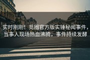实时刚刚！觅圈官方版实锤秘闻事件，当事人现场热血沸腾，事件持续发酵