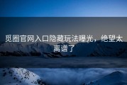 觅圈官网入口隐藏玩法曝光，绝望太离谱了