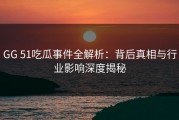 GG 51吃瓜事件全解析：背后真相与行业影响深度揭秘