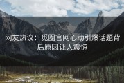 网友热议：觅圈官网心动引爆话题背后原因让人震惊