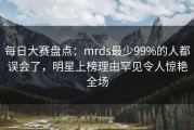 每日大赛盘点：mrds最少99%的人都误会了，明星上榜理由罕见令人惊艳全场