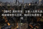 【爆料】黑料突发：当事人在昨天傍晚被曝曾参与丑闻，瞬间沦陷席卷全网