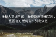 神秘人又爆丑闻！昨晚刚刚流出猛料，觅圈官方版网友：引发众怒