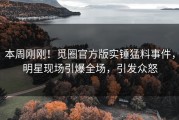 本周刚刚！觅圈官方版实锤猛料事件，明星现场引爆全场，引发众怒