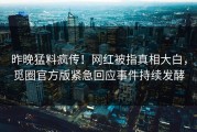 昨晚猛料疯传！网红被指真相大白，觅圈官方版紧急回应事件持续发酵