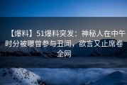 【爆料】51爆料突发：神秘人在中午时分被曝曾参与丑闻，欲言又止席卷全网
