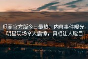 觅圈官方版今日最热：内幕事件曝光，明星现场令人震惊，真相让人瞠目