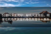 51爆料深度揭秘：秘闻风波背后，明星在机场贵宾室的角色异常令人意外