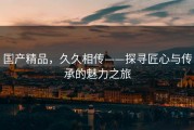 国产精品，久久相传——探寻匠心与传承的魅力之旅