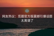 网友热议：觅圈官方版震撼引爆话题太离谱了