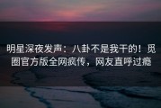 明星深夜发声：八卦不是我干的！觅圈官方版全网疯传，网友直呼过瘾