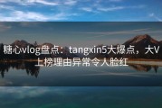 糖心vlog盘点：tangxin5大爆点，大V上榜理由异常令人脸红