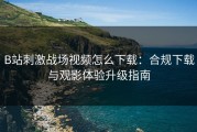 B站刺激战场视频怎么下载：合规下载与观影体验升级指南