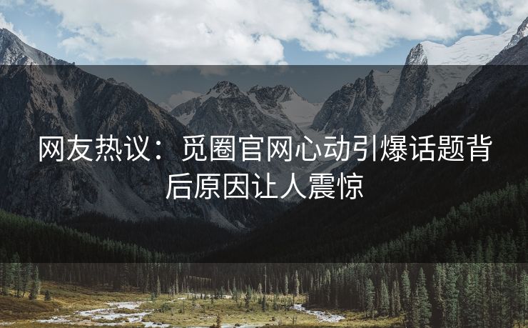 网友热议：觅圈官网心动引爆话题背后原因让人震惊