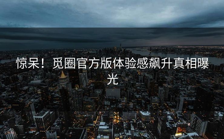 惊呆！觅圈官方版体验感飙升真相曝光