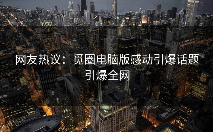 网友热议：觅圈电脑版感动引爆话题引爆全网