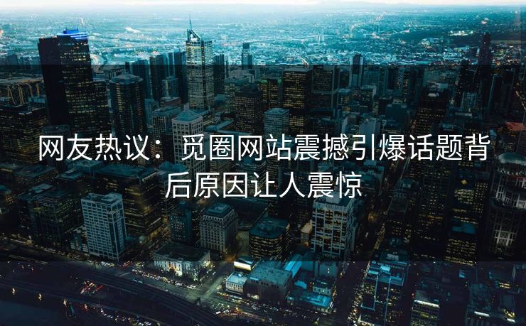 网友热议：觅圈网站震撼引爆话题背后原因让人震惊