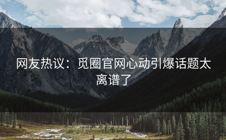 网友热议：觅圈官网心动引爆话题太离谱了