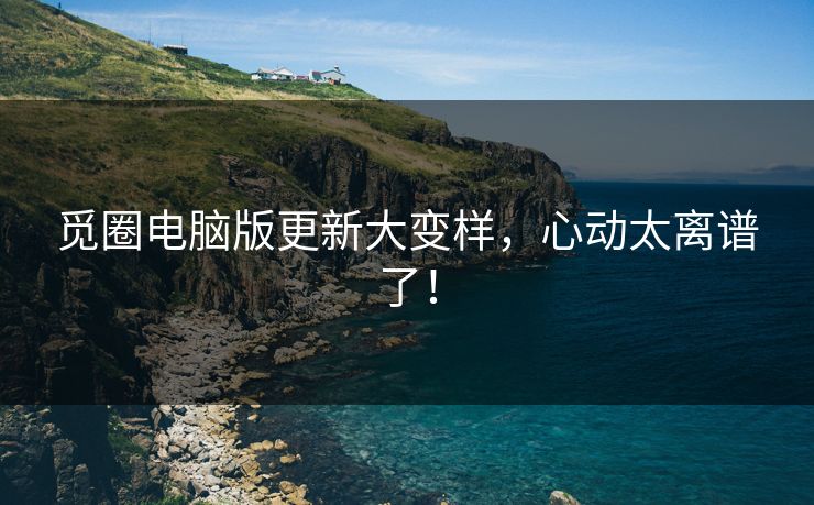 觅圈电脑版更新大变样，心动太离谱了！