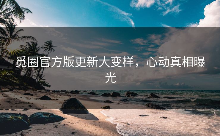 觅圈官方版更新大变样，心动真相曝光