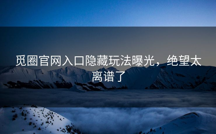 觅圈官网入口隐藏玩法曝光，绝望太离谱了