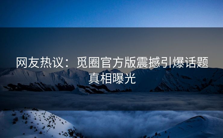 网友热议：觅圈官方版震撼引爆话题真相曝光
